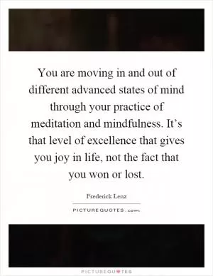 You are moving in and out of different advanced states of mind through your practice of meditation and mindfulness. It’s that level of excellence that gives you joy in life, not the fact that you won or lost Picture Quote #1