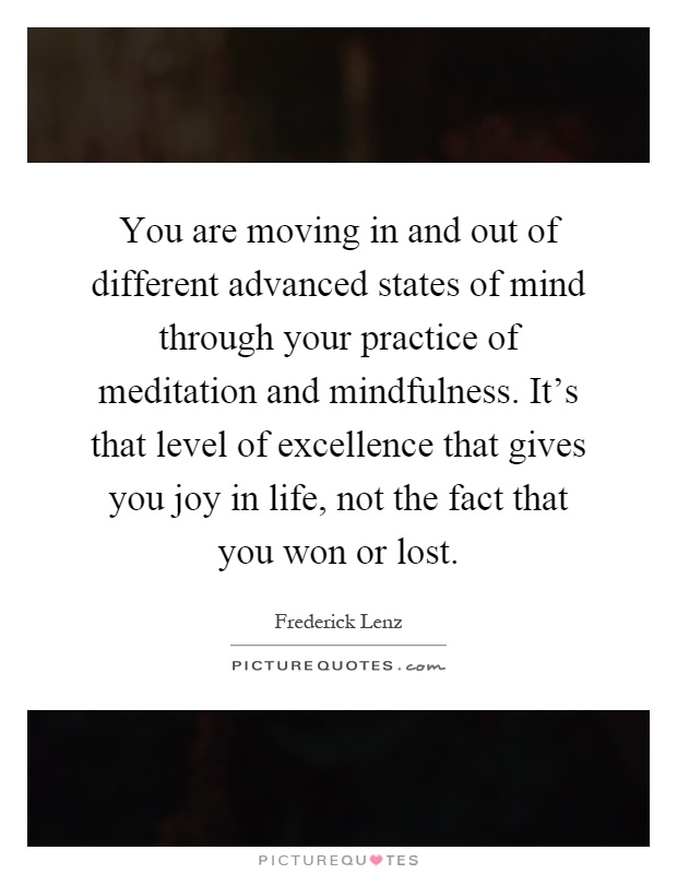 You are moving in and out of different advanced states of mind through your practice of meditation and mindfulness. It's that level of excellence that gives you joy in life, not the fact that you won or lost Picture Quote #1
