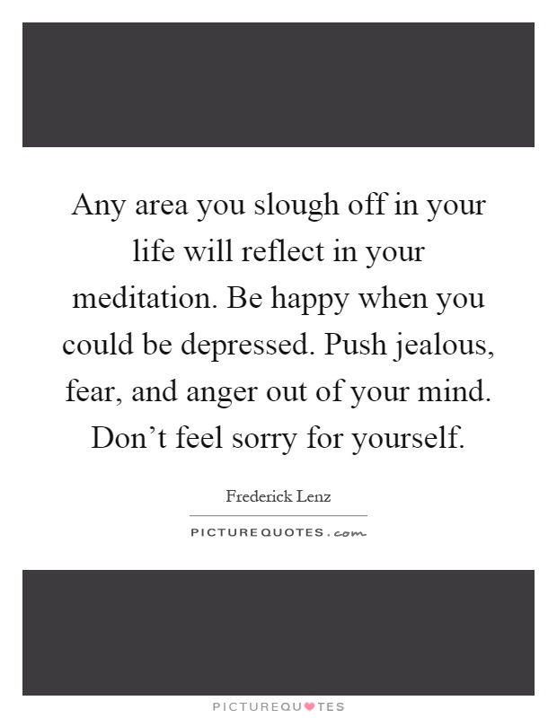 Any area you slough off in your life will reflect in your meditation. Be happy when you could be depressed. Push jealous, fear, and anger out of your mind. Don't feel sorry for yourself Picture Quote #1