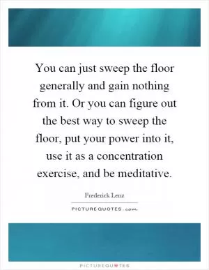 You can just sweep the floor generally and gain nothing from it. Or you can figure out the best way to sweep the floor, put your power into it, use it as a concentration exercise, and be meditative Picture Quote #1