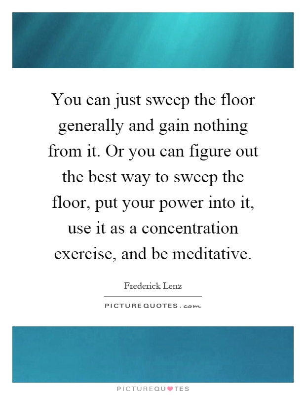 You can just sweep the floor generally and gain nothing from it. Or you can figure out the best way to sweep the floor, put your power into it, use it as a concentration exercise, and be meditative Picture Quote #1