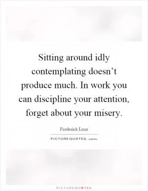Sitting around idly contemplating doesn’t produce much. In work you can discipline your attention, forget about your misery Picture Quote #1