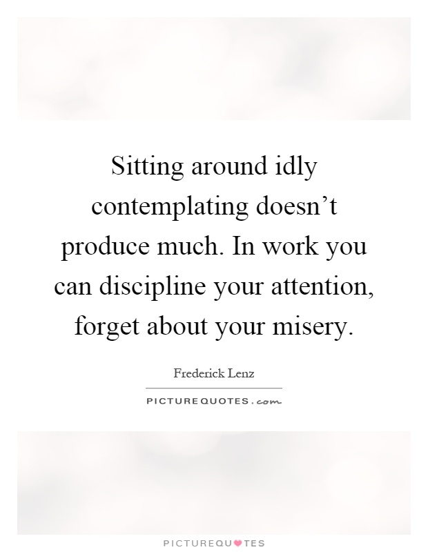 Sitting around idly contemplating doesn't produce much. In work you can discipline your attention, forget about your misery Picture Quote #1