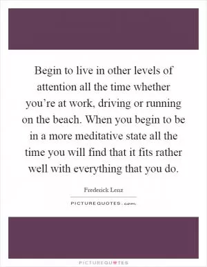 Begin to live in other levels of attention all the time whether you’re at work, driving or running on the beach. When you begin to be in a more meditative state all the time you will find that it fits rather well with everything that you do Picture Quote #1