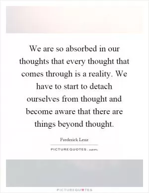 We are so absorbed in our thoughts that every thought that comes through is a reality. We have to start to detach ourselves from thought and become aware that there are things beyond thought Picture Quote #1