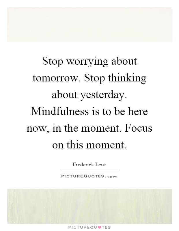 Stop worrying about tomorrow. Stop thinking about yesterday. Mindfulness is to be here now, in the moment. Focus on this moment Picture Quote #1
