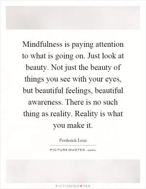 Mindfulness is paying attention to what is going on. Just look at beauty. Not just the beauty of things you see with your eyes, but beautiful feelings, beautiful awareness. There is no such thing as reality. Reality is what you make it Picture Quote #1