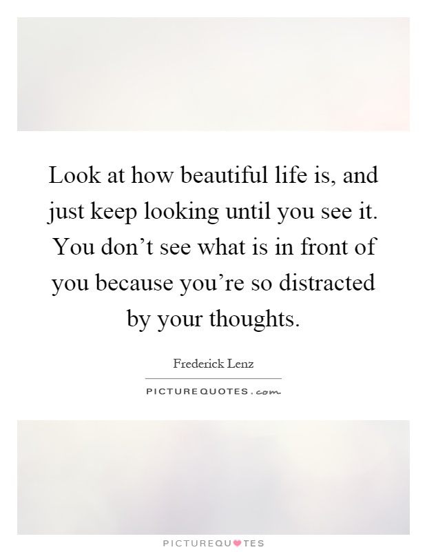 Look at how beautiful life is, and just keep looking until you see it. You don't see what is in front of you because you're so distracted by your thoughts Picture Quote #1