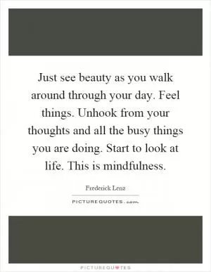 Just see beauty as you walk around through your day. Feel things. Unhook from your thoughts and all the busy things you are doing. Start to look at life. This is mindfulness Picture Quote #1