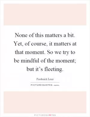 None of this matters a bit. Yet, of course, it matters at that moment. So we try to be mindful of the moment; but it’s fleeting Picture Quote #1