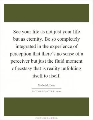 See your life as not just your life but as eternity. Be so completely integrated in the experience of perception that there’s no sense of a perceiver but just the fluid moment of ecstasy that is reality unfolding itself to itself Picture Quote #1