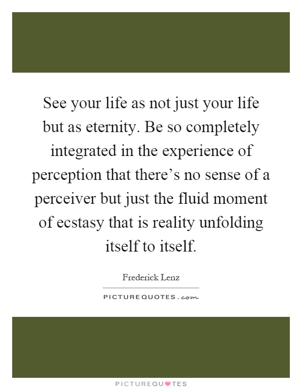 See your life as not just your life but as eternity. Be so completely integrated in the experience of perception that there's no sense of a perceiver but just the fluid moment of ecstasy that is reality unfolding itself to itself Picture Quote #1