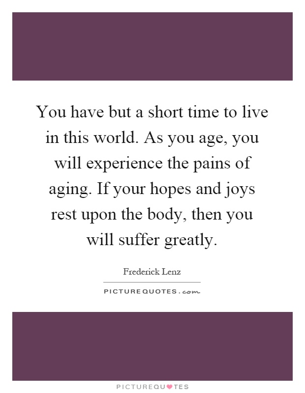 You have but a short time to live in this world. As you age, you will experience the pains of aging. If your hopes and joys rest upon the body, then you will suffer greatly Picture Quote #1