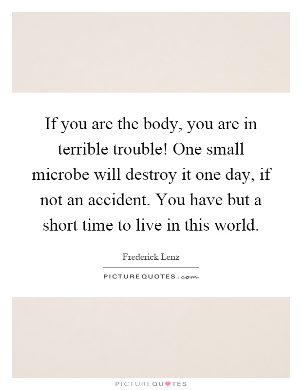 If you are the body, you are in terrible trouble! One small microbe will destroy it one day, if not an accident. You have but a short time to live in this world Picture Quote #1
