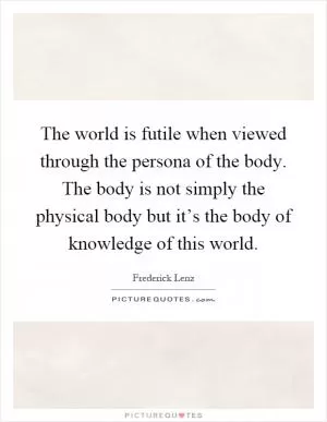 The world is futile when viewed through the persona of the body. The body is not simply the physical body but it’s the body of knowledge of this world Picture Quote #1