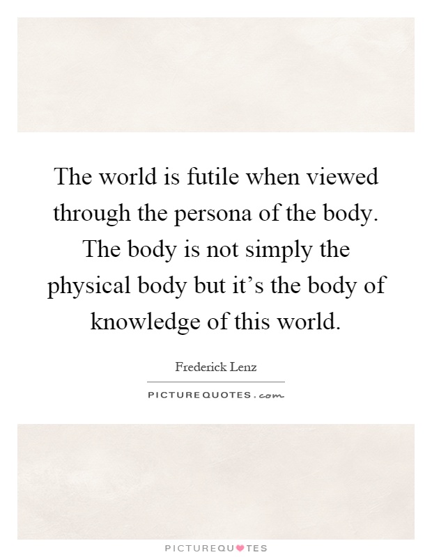 The world is futile when viewed through the persona of the body. The body is not simply the physical body but it's the body of knowledge of this world Picture Quote #1