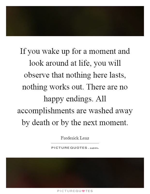 If you wake up for a moment and look around at life, you will observe that nothing here lasts, nothing works out. There are no happy endings. All accomplishments are washed away by death or by the next moment Picture Quote #1