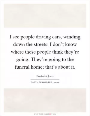 I see people driving cars, winding down the streets. I don’t know where these people think they’re going. They’re going to the funeral home; that’s about it Picture Quote #1