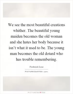 We see the most beautiful creations whither. The beautiful young maiden becomes the old woman and she hates her body because it isn’t what it used to be. The young man becomes the old dotard who has trouble remembering Picture Quote #1