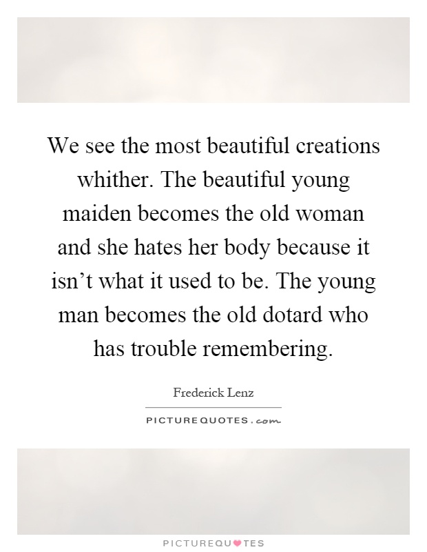 We see the most beautiful creations whither. The beautiful young maiden becomes the old woman and she hates her body because it isn't what it used to be. The young man becomes the old dotard who has trouble remembering Picture Quote #1