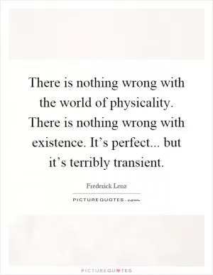 There is nothing wrong with the world of physicality. There is nothing wrong with existence. It’s perfect... but it’s terribly transient Picture Quote #1