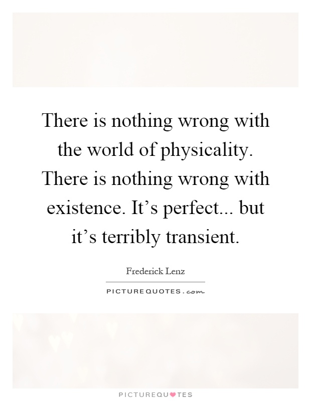 There is nothing wrong with the world of physicality. There is nothing wrong with existence. It's perfect... but it's terribly transient Picture Quote #1