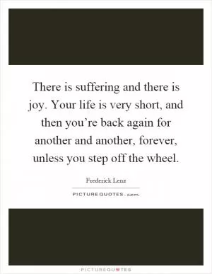 There is suffering and there is joy. Your life is very short, and then you’re back again for another and another, forever, unless you step off the wheel Picture Quote #1