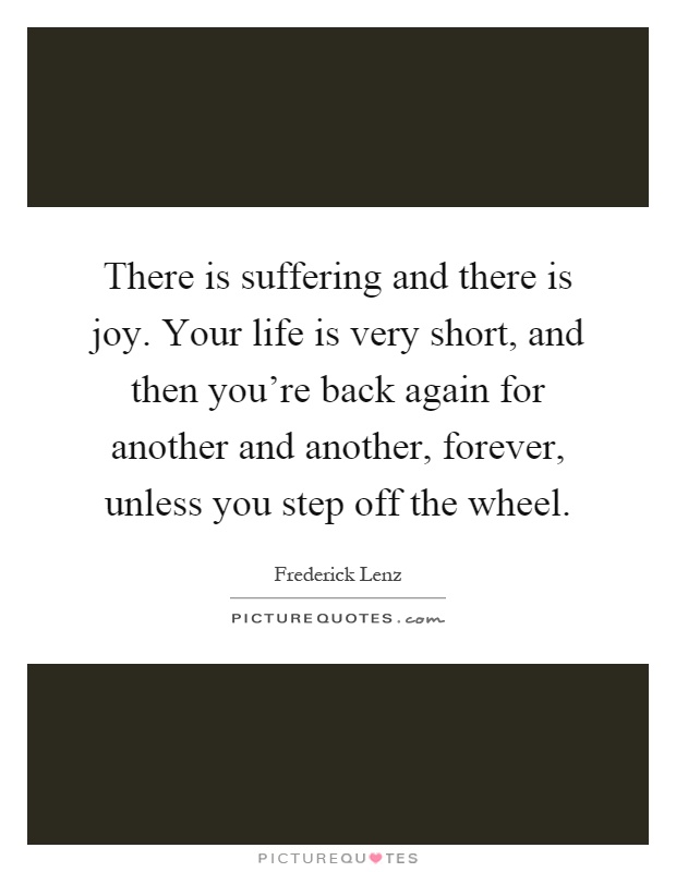 There is suffering and there is joy. Your life is very short, and then you're back again for another and another, forever, unless you step off the wheel Picture Quote #1