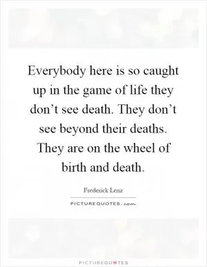 Everybody here is so caught up in the game of life they don’t see death. They don’t see beyond their deaths. They are on the wheel of birth and death Picture Quote #1