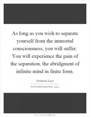 As long as you wish to separate yourself from the immortal consciousness, you will suffer. You will experience the pain of the separation, the abridgment of infinite mind in finite form Picture Quote #1