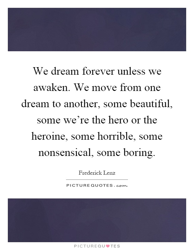We dream forever unless we awaken. We move from one dream to another, some beautiful, some we're the hero or the heroine, some horrible, some nonsensical, some boring Picture Quote #1