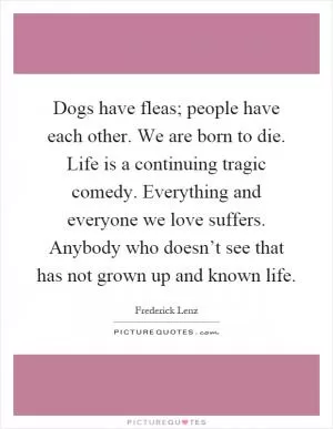 Dogs have fleas; people have each other. We are born to die. Life is a continuing tragic comedy. Everything and everyone we love suffers. Anybody who doesn’t see that has not grown up and known life Picture Quote #1
