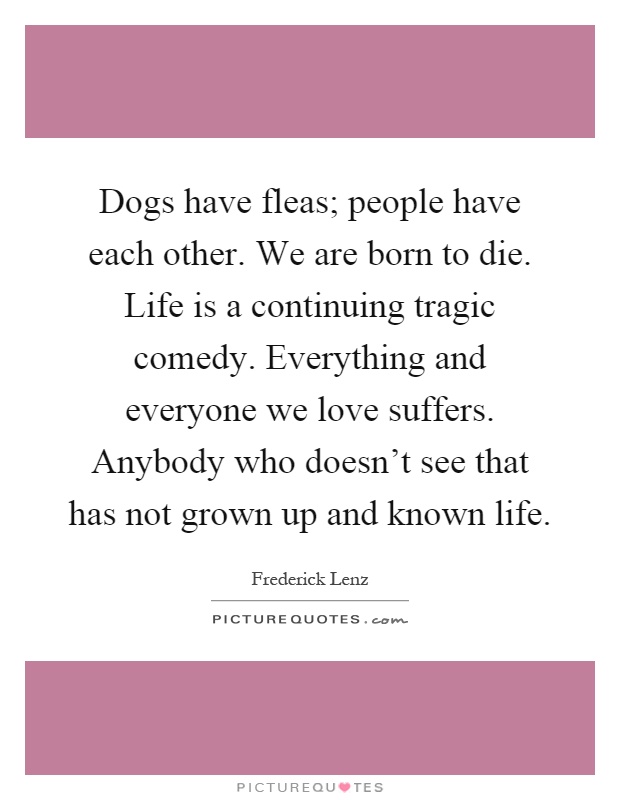 Dogs have fleas; people have each other. We are born to die. Life is a continuing tragic comedy. Everything and everyone we love suffers. Anybody who doesn't see that has not grown up and known life Picture Quote #1