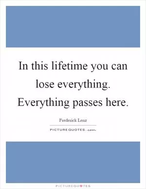 In this lifetime you can lose everything. Everything passes here Picture Quote #1