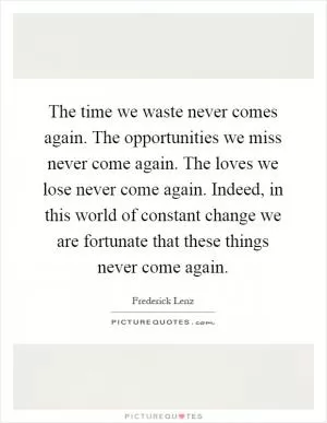 The time we waste never comes again. The opportunities we miss never come again. The loves we lose never come again. Indeed, in this world of constant change we are fortunate that these things never come again Picture Quote #1