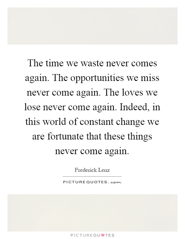 The time we waste never comes again. The opportunities we miss never come again. The loves we lose never come again. Indeed, in this world of constant change we are fortunate that these things never come again Picture Quote #1