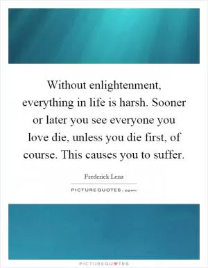 Without enlightenment, everything in life is harsh. Sooner or later you see everyone you love die, unless you die first, of course. This causes you to suffer Picture Quote #1