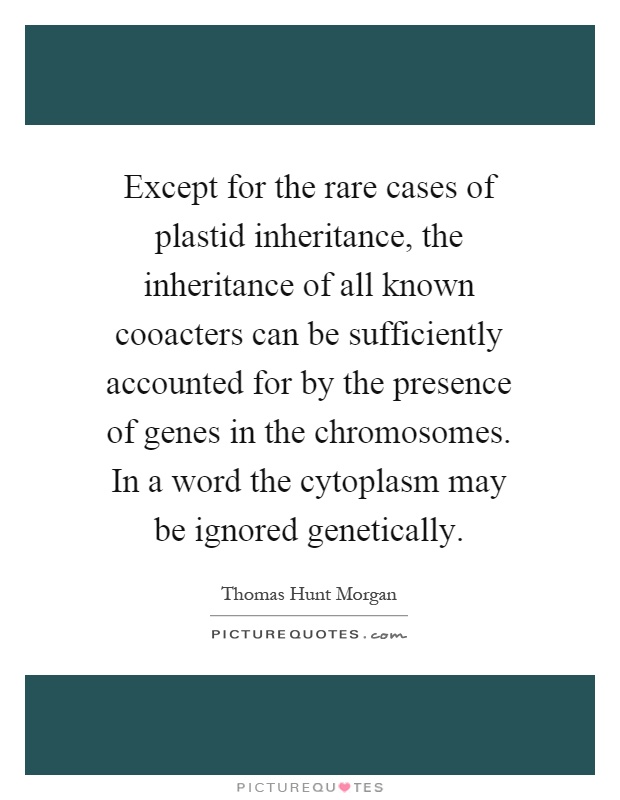 Except for the rare cases of plastid inheritance, the inheritance of all known cooacters can be sufficiently accounted for by the presence of genes in the chromosomes. In a word the cytoplasm may be ignored genetically Picture Quote #1