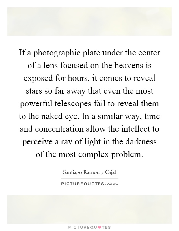 If a photographic plate under the center of a lens focused on the heavens is exposed for hours, it comes to reveal stars so far away that even the most powerful telescopes fail to reveal them to the naked eye. In a similar way, time and concentration allow the intellect to perceive a ray of light in the darkness of the most complex problem Picture Quote #1