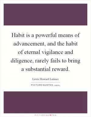Habit is a powerful means of advancement, and the habit of eternal vigilance and diligence, rarely fails to bring a substantial reward Picture Quote #1
