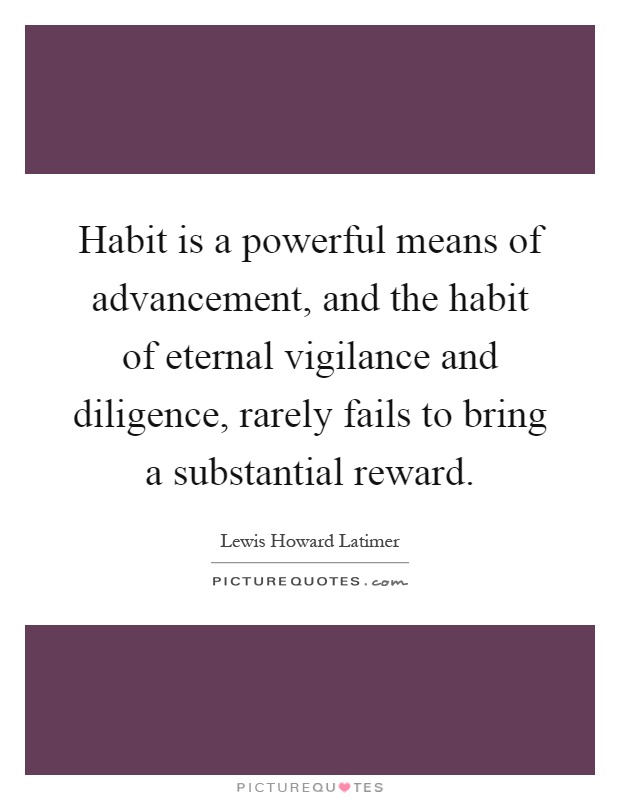 Habit is a powerful means of advancement, and the habit of eternal vigilance and diligence, rarely fails to bring a substantial reward Picture Quote #1