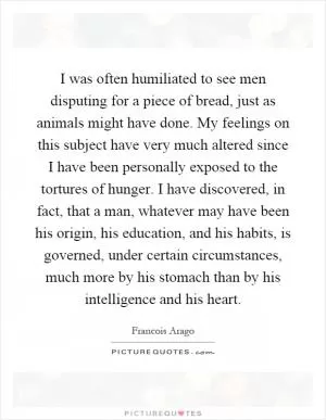 I was often humiliated to see men disputing for a piece of bread, just as animals might have done. My feelings on this subject have very much altered since I have been personally exposed to the tortures of hunger. I have discovered, in fact, that a man, whatever may have been his origin, his education, and his habits, is governed, under certain circumstances, much more by his stomach than by his intelligence and his heart Picture Quote #1