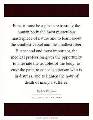 First, it must be a pleasure to study the human body the most miraculous masterpiece of nature and to learn about the smallest vessel and the smallest fiber. But second and most important, the medical profession gives the opportunity to alleviate the troubles of the body, to ease the pain, to console a person who is in distress, and to lighten the hour of death of many a sufferer Picture Quote #1