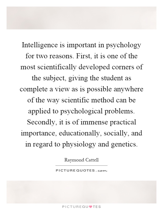 Intelligence is important in psychology for two reasons. First, it is one of the most scientifically developed corners of the subject, giving the student as complete a view as is possible anywhere of the way scientific method can be applied to psychological problems. Secondly, it is of immense practical importance, educationally, socially, and in regard to physiology and genetics Picture Quote #1