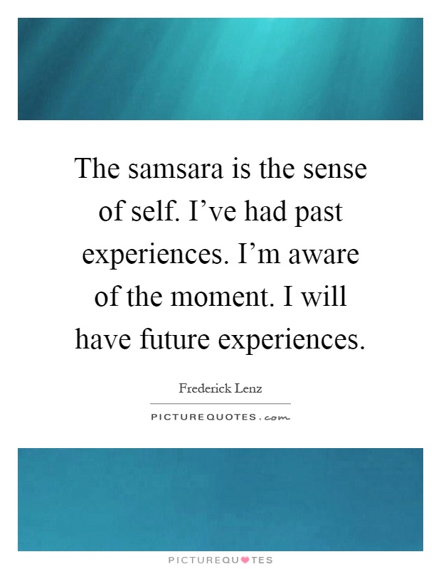 The samsara is the sense of self. I've had past experiences. I'm aware of the moment. I will have future experiences Picture Quote #1