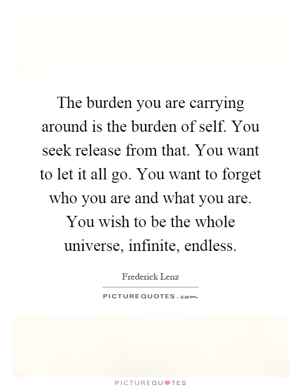 The burden you are carrying around is the burden of self. You seek release from that. You want to let it all go. You want to forget who you are and what you are. You wish to be the whole universe, infinite, endless Picture Quote #1