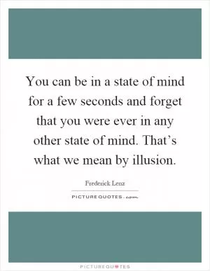 You can be in a state of mind for a few seconds and forget that you were ever in any other state of mind. That’s what we mean by illusion Picture Quote #1