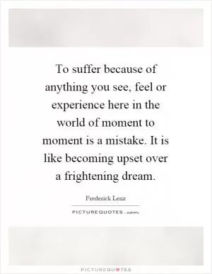 To suffer because of anything you see, feel or experience here in the world of moment to moment is a mistake. It is like becoming upset over a frightening dream Picture Quote #1