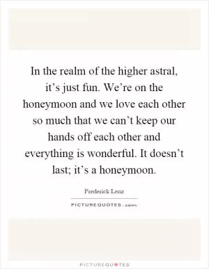 In the realm of the higher astral, it’s just fun. We’re on the honeymoon and we love each other so much that we can’t keep our hands off each other and everything is wonderful. It doesn’t last; it’s a honeymoon Picture Quote #1