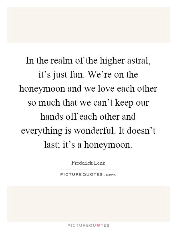 In the realm of the higher astral, it's just fun. We're on the honeymoon and we love each other so much that we can't keep our hands off each other and everything is wonderful. It doesn't last; it's a honeymoon Picture Quote #1